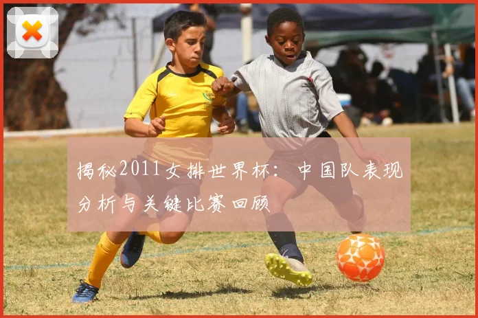 揭秘2011女排世界杯：中国队表现分析与关键比赛回顾